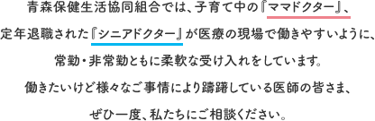 青森保健生活協同組合では、子育て中の『ママドクター』、
定年退職された『シニアドクター』が医療の現場で働きやすいように、常勤・非常勤ともに柔軟な雇用体系を整えています。働きたいけど様々なご事情により躊躇している医師の皆さま、ぜひ一度、私たちにご相談ください。